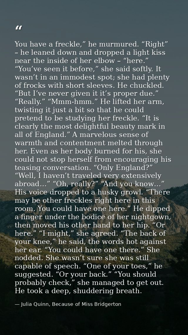 You have a freckle,” he murmured. “Right” – he leaned down and dropped a light kiss near the inside of her elbow – “here — Julia Quinn, Because of Miss Bridgerton