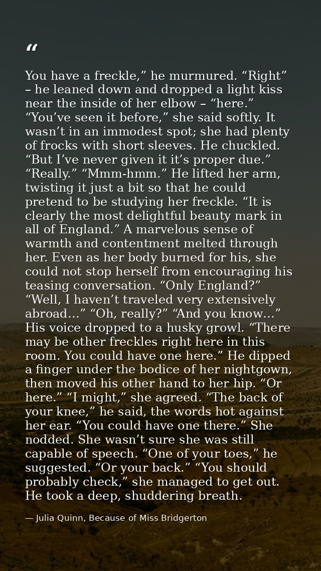 You have a freckle,” he murmured. “Right” – he leaned down and dropped a light kiss near the inside of her elbow – “here — Julia Quinn, Because of Miss Bridgerton