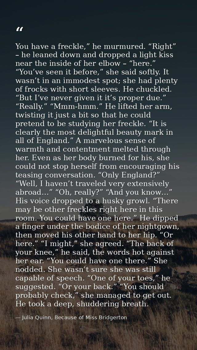 You have a freckle,” he murmured. “Right” – he leaned down and dropped a light kiss near the inside of her elbow – “here — Julia Quinn, Because of Miss Bridgerton