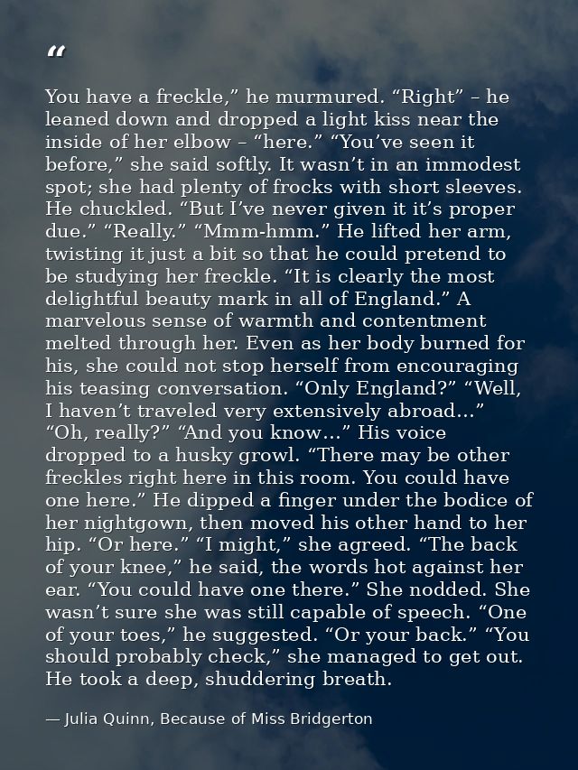 You have a freckle,” he murmured. “Right” – he leaned down and dropped a light kiss near the inside of her elbow – “here — Julia Quinn, Because of Miss Bridgerton