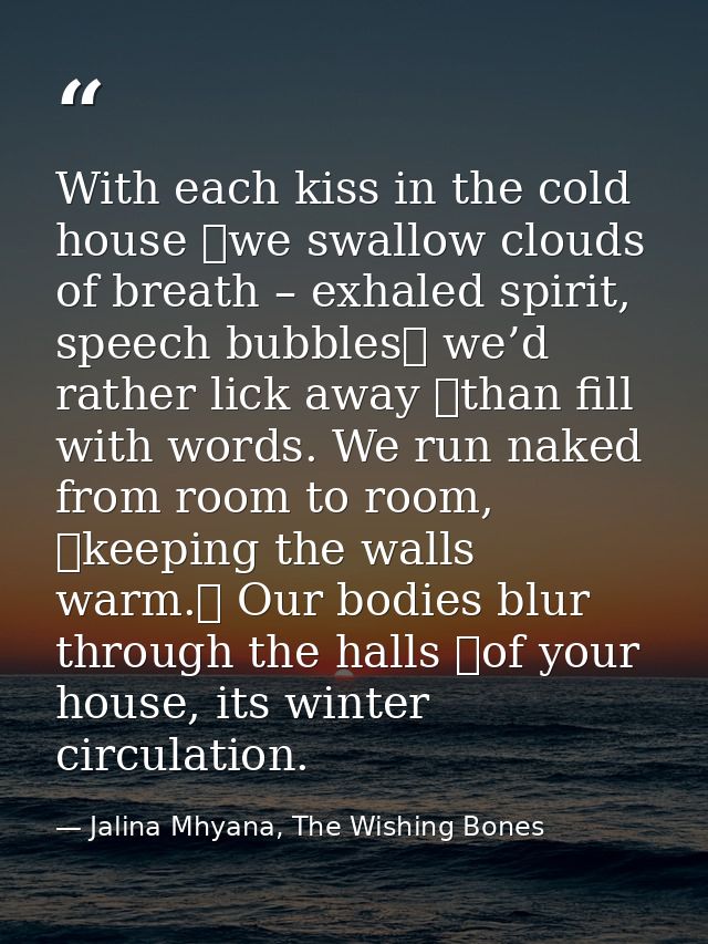 With each kiss in the cold house  we swallow clouds of breath – exhaled spirit, speech bubbles  we’d rather lick away  t — Jalina Mhyana, The Wishing Bones