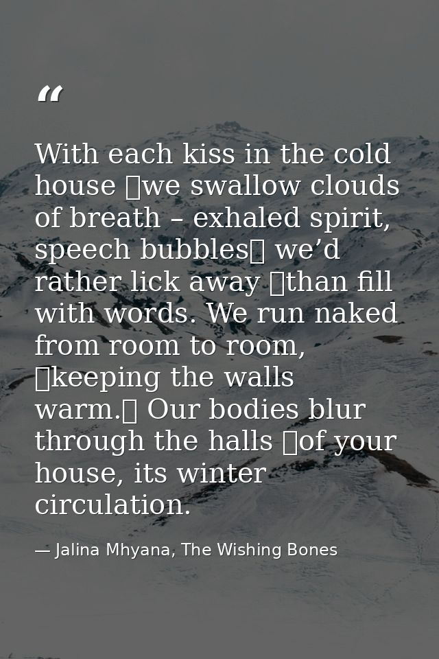 With each kiss in the cold house  we swallow clouds of breath – exhaled spirit, speech bubbles  we’d rather lick away  t — Jalina Mhyana, The Wishing Bones