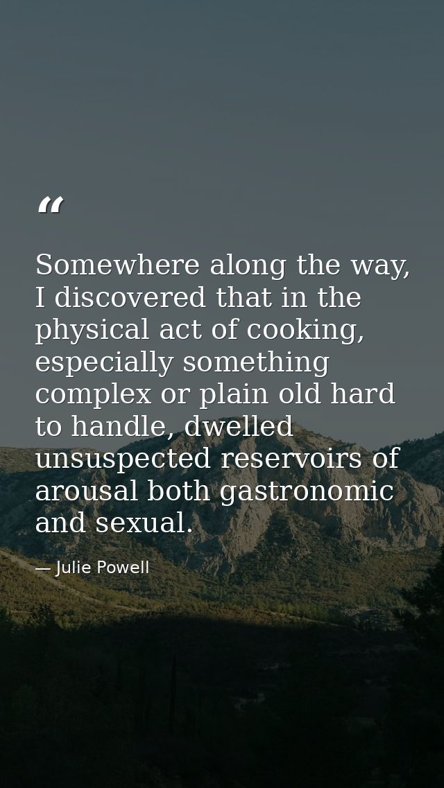 Somewhere along the way, I discovered that in the physical act of cooking, especially something complex or plain old har — Julie Powell