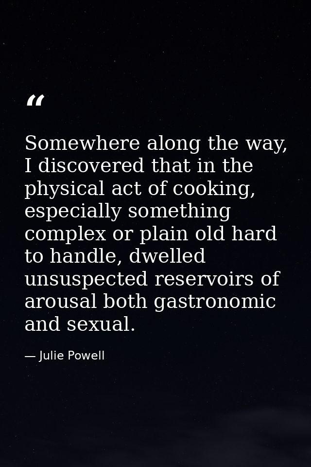 Somewhere along the way, I discovered that in the physical act of cooking, especially something complex or plain old har — Julie Powell