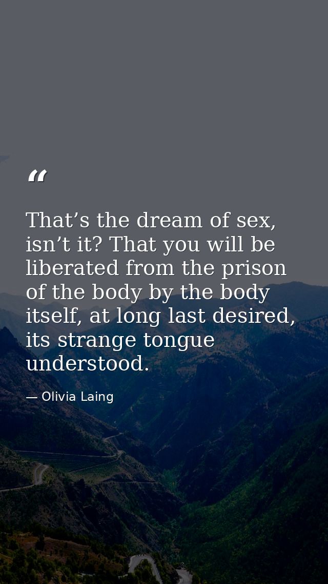 That’s the dream of sex, isn’t it? That you will be liberated from the prison of the body by the body itself, at long la — Olivia Laing