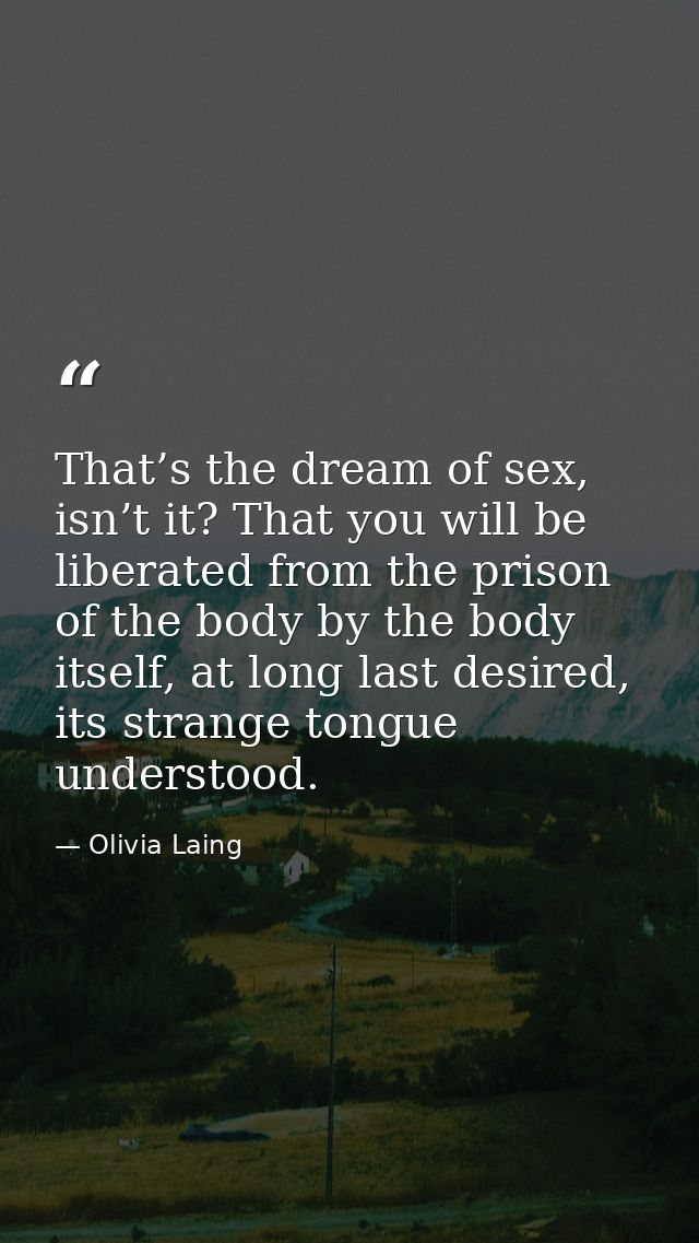 That’s the dream of sex, isn’t it? That you will be liberated from the prison of the body by the body itself, at long la — Olivia Laing