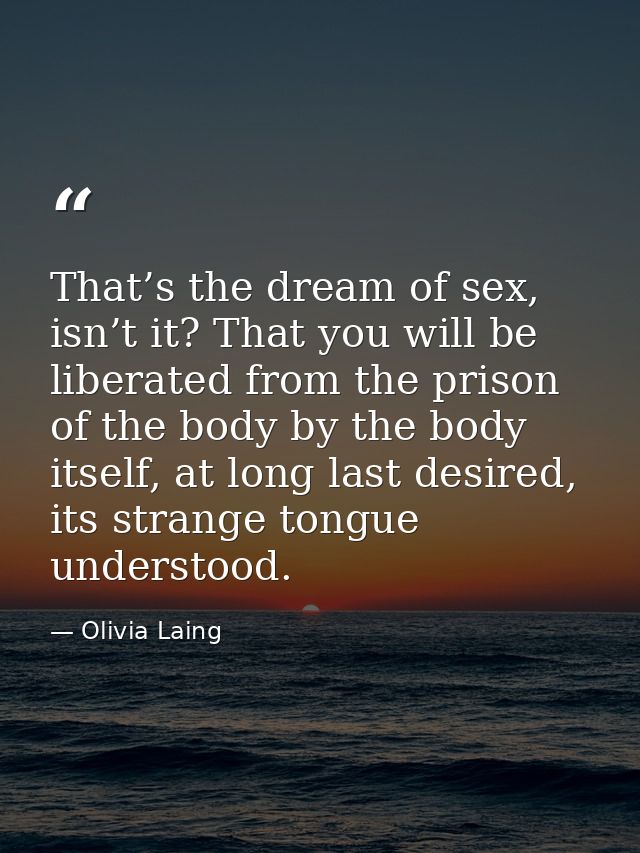 That’s the dream of sex, isn’t it? That you will be liberated from the prison of the body by the body itself, at long la — Olivia Laing