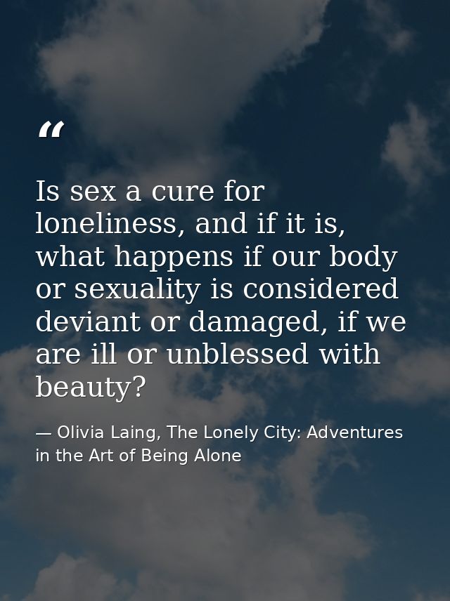 Is sex a cure for loneliness, and if it is, what happens if our body or sexuality is considered deviant or damaged, if w — Olivia Laing, The Lonely City: Adventures in the Art of Being Alone