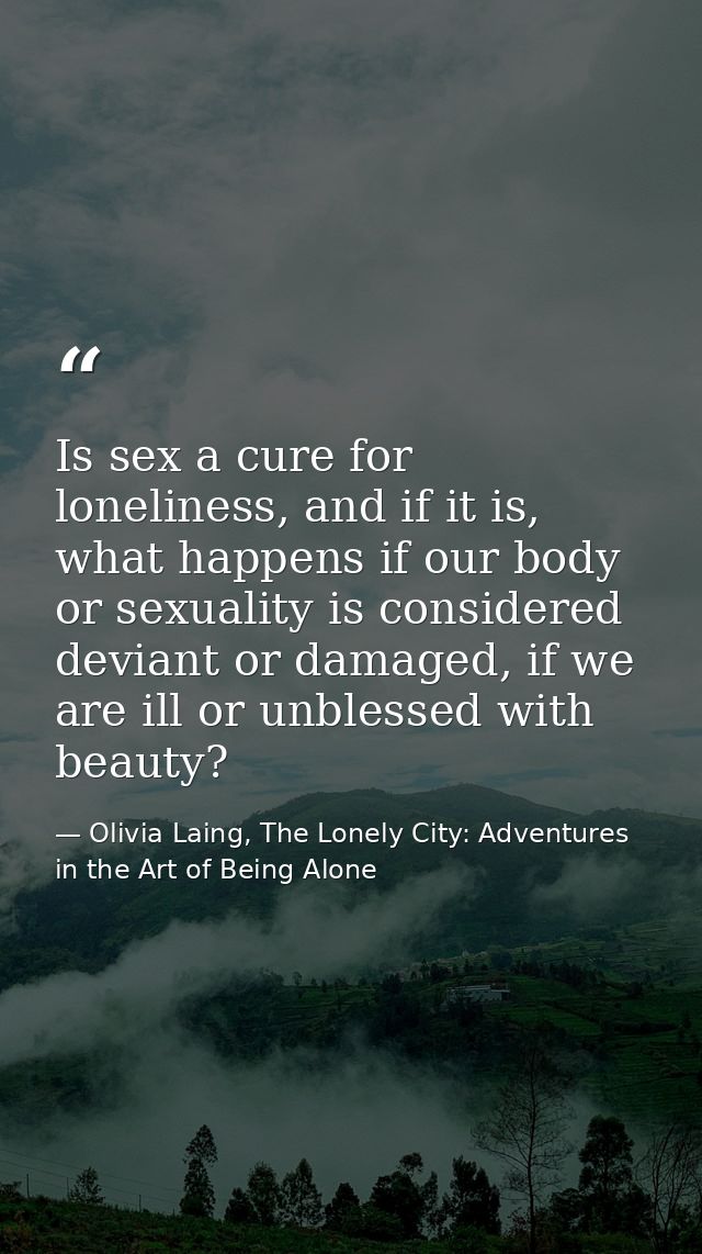 Is sex a cure for loneliness, and if it is, what happens if our body or sexuality is considered deviant or damaged, if w — Olivia Laing, The Lonely City: Adventures in the Art of Being Alone
