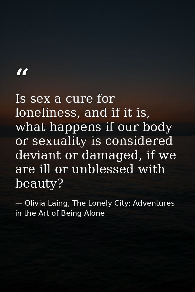 Is sex a cure for loneliness, and if it is, what happens if our body or sexuality is considered deviant or damaged, if w — Olivia Laing, The Lonely City: Adventures in the Art of Being Alone