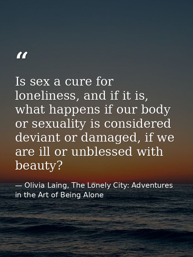 Is sex a cure for loneliness, and if it is, what happens if our body or sexuality is considered deviant or damaged, if w — Olivia Laing, The Lonely City: Adventures in the Art of Being Alone