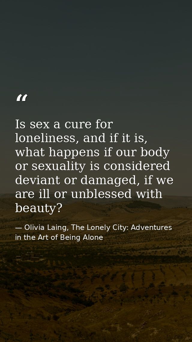 Is sex a cure for loneliness, and if it is, what happens if our body or sexuality is considered deviant or damaged, if w — Olivia Laing, The Lonely City: Adventures in the Art of Being Alone