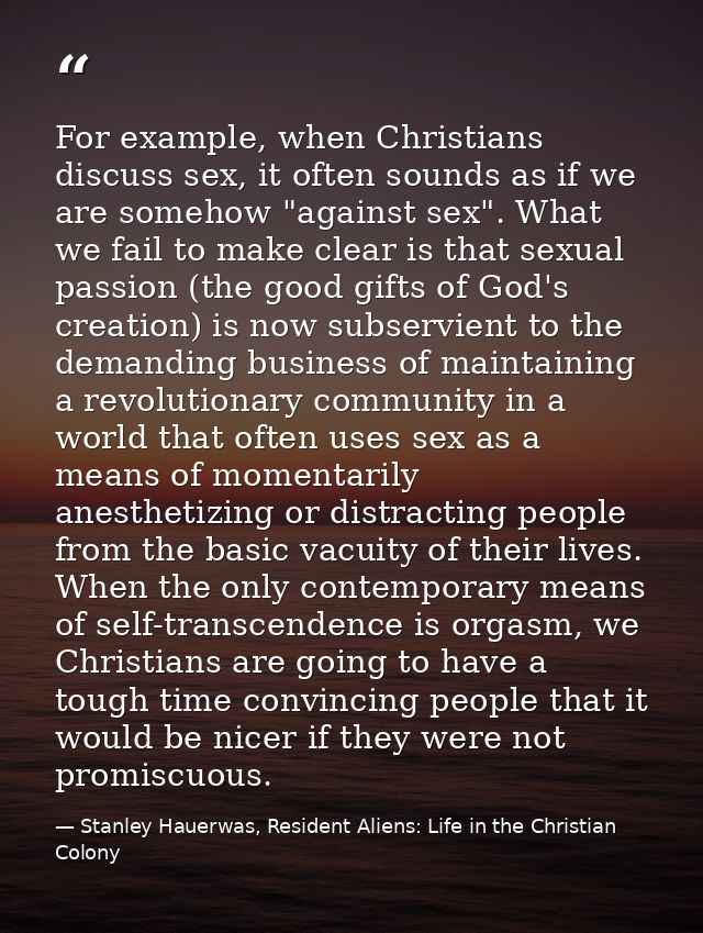 For example, when Christians discuss sex, it often sounds as if we are somehow "against sex". What we fail to make clear — Stanley Hauerwas, Resident Aliens: Life in the Christian Colony