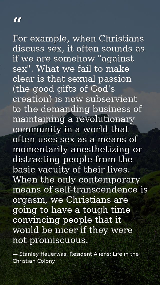 For example, when Christians discuss sex, it often sounds as if we are somehow "against sex". What we fail to make clear — Stanley Hauerwas, Resident Aliens: Life in the Christian Colony