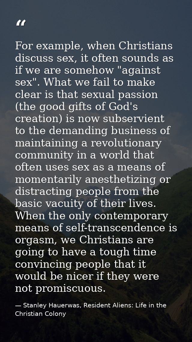 For example, when Christians discuss sex, it often sounds as if we are somehow "against sex". What we fail to make clear — Stanley Hauerwas, Resident Aliens: Life in the Christian Colony