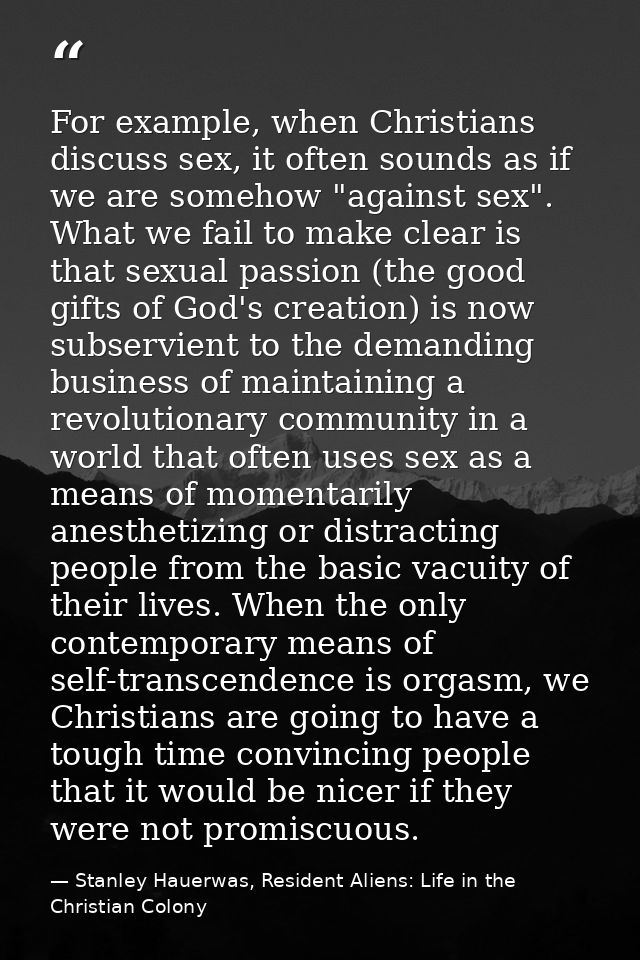 For example, when Christians discuss sex, it often sounds as if we are somehow "against sex". What we fail to make clear — Stanley Hauerwas, Resident Aliens: Life in the Christian Colony