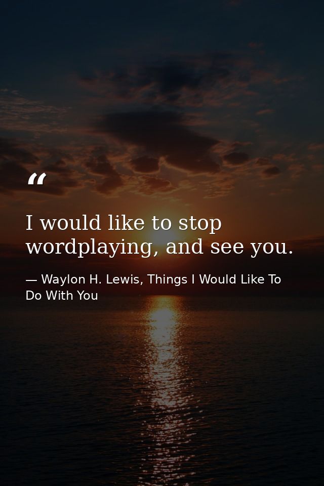 I would like to stop wordplaying, and see you. — Waylon H. Lewis, Things I Would Like To Do With You