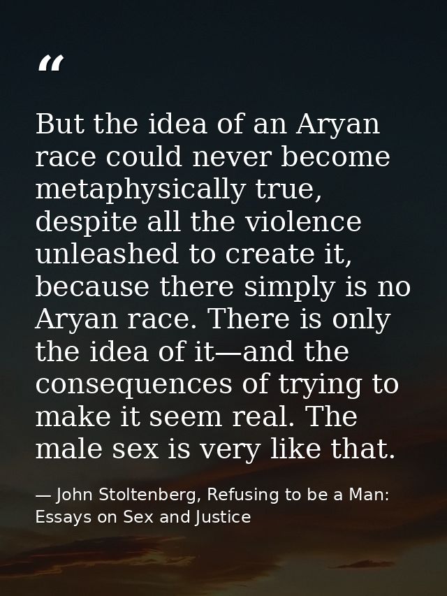 But the idea of an Aryan race could never become metaphysically true, despite all the violence unleashed to create it, b — John Stoltenberg, Refusing to be a Man: Essays on Sex and Justice