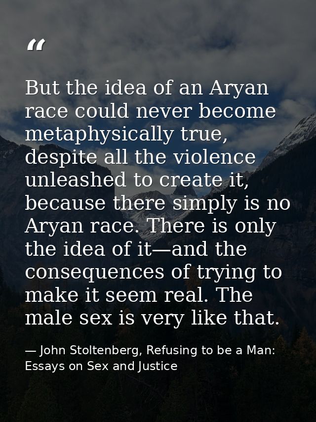 But the idea of an Aryan race could never become metaphysically true, despite all the violence unleashed to create it, b — John Stoltenberg, Refusing to be a Man: Essays on Sex and Justice