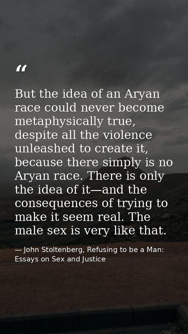 But the idea of an Aryan race could never become metaphysically true, despite all the violence unleashed to create it, b — John Stoltenberg, Refusing to be a Man: Essays on Sex and Justice