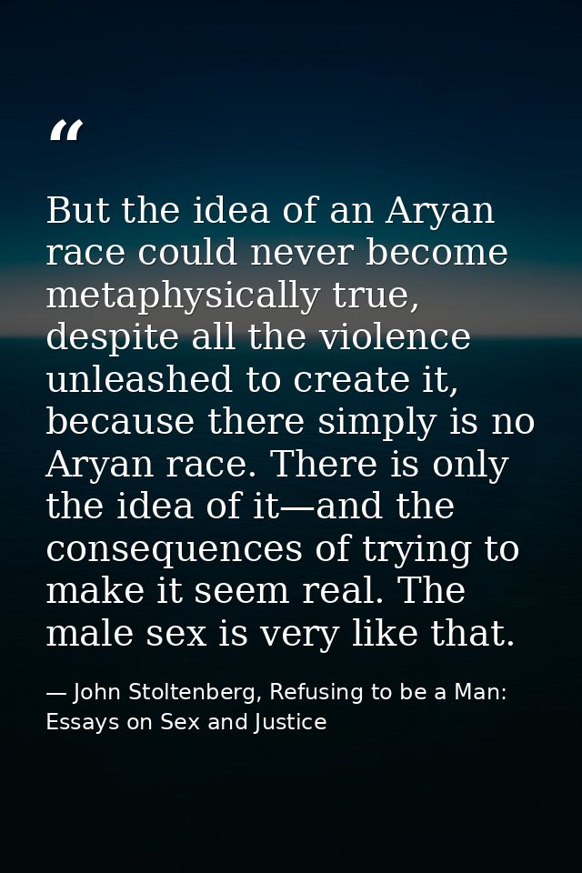 But the idea of an Aryan race could never become metaphysically true, despite all the violence unleashed to create it, b — John Stoltenberg, Refusing to be a Man: Essays on Sex and Justice