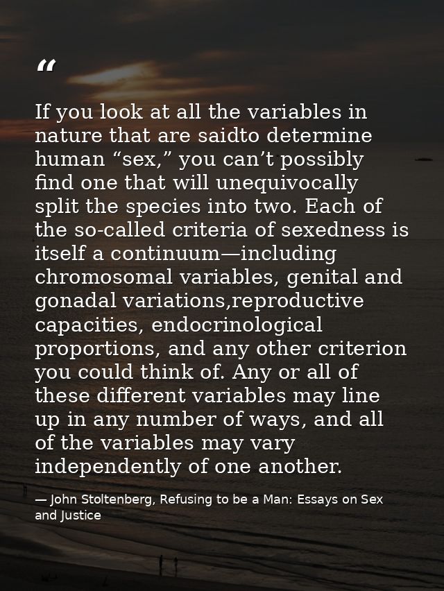 If you look at all the variables in nature that are saidto determine human “sex,” you can’t possibly find one that will  — John Stoltenberg, Refusing to be a Man: Essays on Sex and Justice