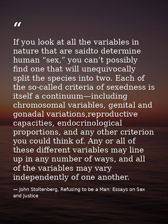 If you look at all the variables in nature that are saidto determine human “sex,” you can’t possibly find one that will  — John Stoltenberg, Refusing to be a Man: Essays on Sex and Justice
