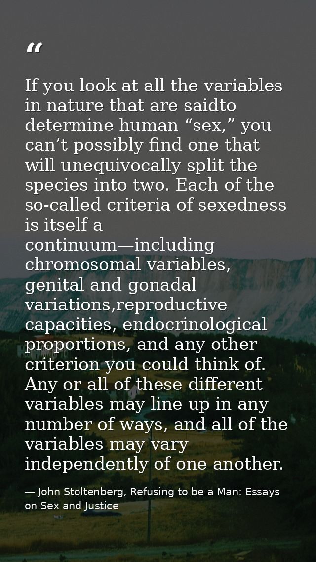 If you look at all the variables in nature that are saidto determine human “sex,” you can’t possibly find one that will  — John Stoltenberg, Refusing to be a Man: Essays on Sex and Justice