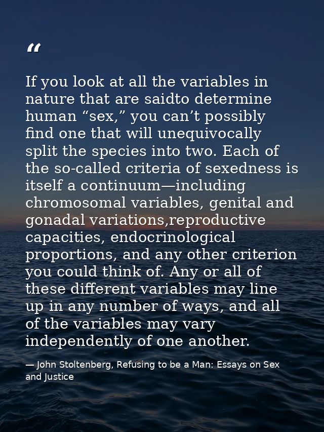 If you look at all the variables in nature that are saidto determine human “sex,” you can’t possibly find one that will  — John Stoltenberg, Refusing to be a Man: Essays on Sex and Justice