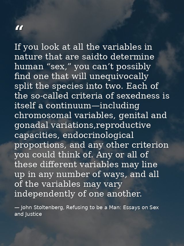 If you look at all the variables in nature that are saidto determine human “sex,” you can’t possibly find one that will  — John Stoltenberg, Refusing to be a Man: Essays on Sex and Justice