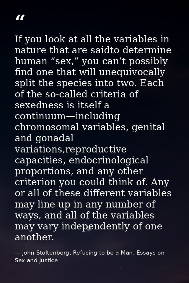 If you look at all the variables in nature that are saidto determine human “sex,” you can’t possibly find one that will  — John Stoltenberg, Refusing to be a Man: Essays on Sex and Justice