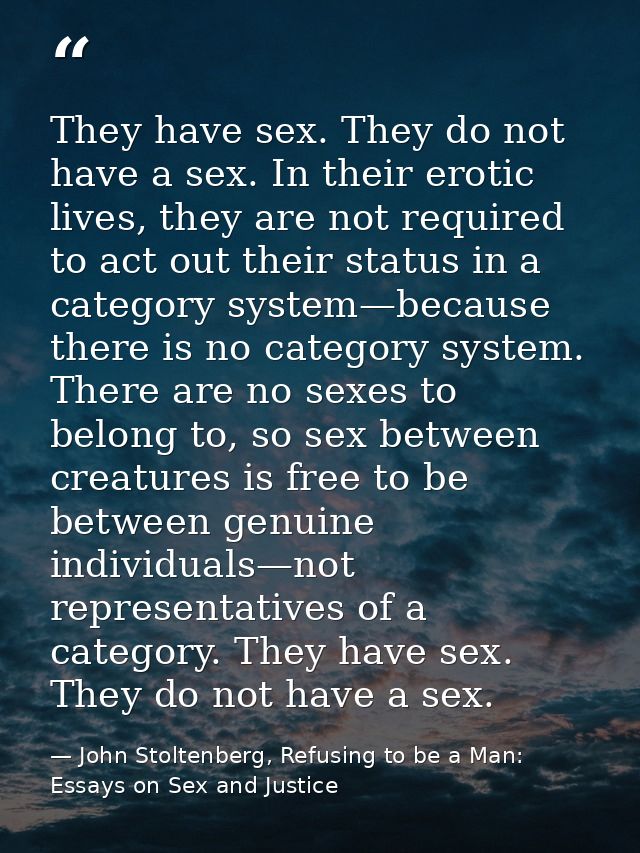 They have sex. They do not have a sex. In their erotic lives, they are not required to act out their status in a categor — John Stoltenberg, Refusing to be a Man: Essays on Sex and Justice