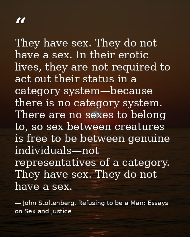 They have sex. They do not have a sex. In their erotic lives, they are not required to act out their status in a categor — John Stoltenberg, Refusing to be a Man: Essays on Sex and Justice