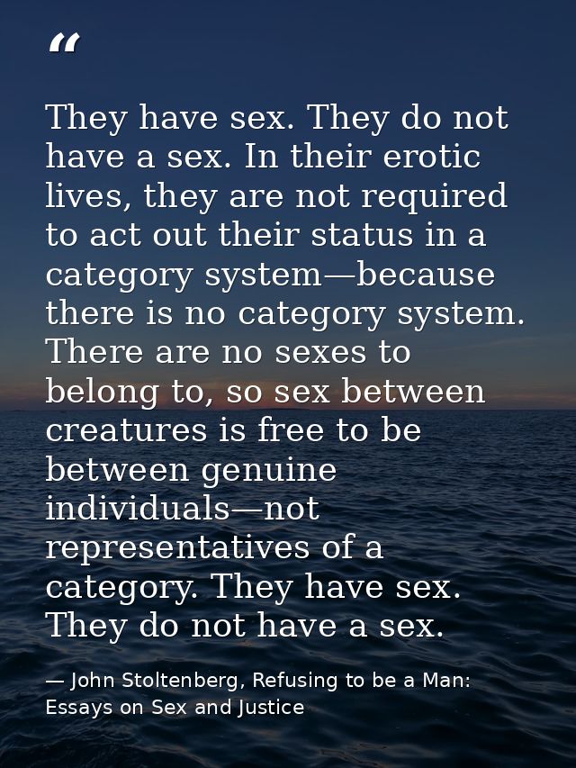 They have sex. They do not have a sex. In their erotic lives, they are not required to act out their status in a categor — John Stoltenberg, Refusing to be a Man: Essays on Sex and Justice