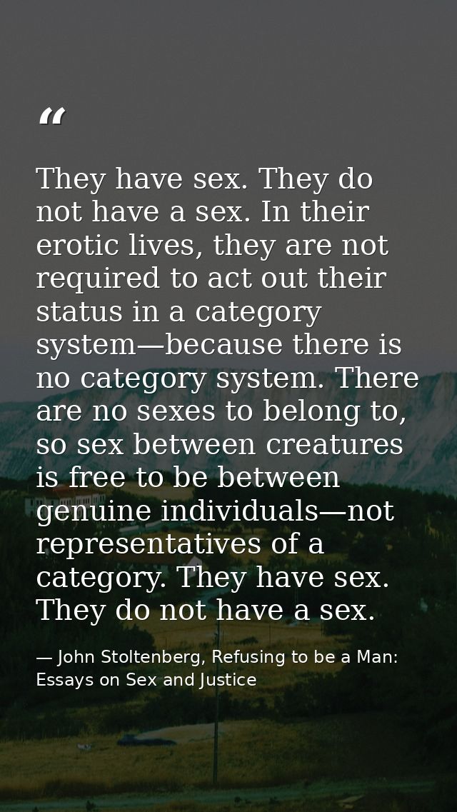 They have sex. They do not have a sex. In their erotic lives, they are not required to act out their status in a categor — John Stoltenberg, Refusing to be a Man: Essays on Sex and Justice