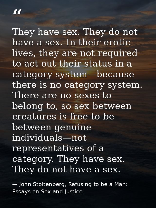 They have sex. They do not have a sex. In their erotic lives, they are not required to act out their status in a categor — John Stoltenberg, Refusing to be a Man: Essays on Sex and Justice