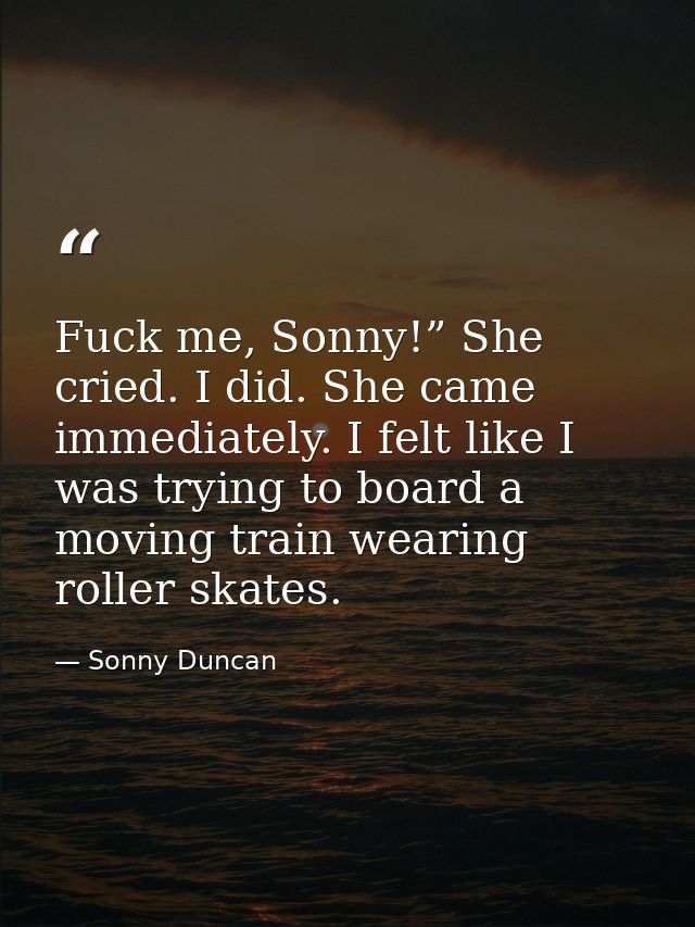 Fuck me, Sonny!” She cried. I did. She came immediately. I felt like I was trying to board a moving train wearing roller — Sonny Duncan