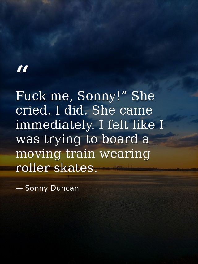 Fuck me, Sonny!” She cried. I did. She came immediately. I felt like I was trying to board a moving train wearing roller — Sonny Duncan