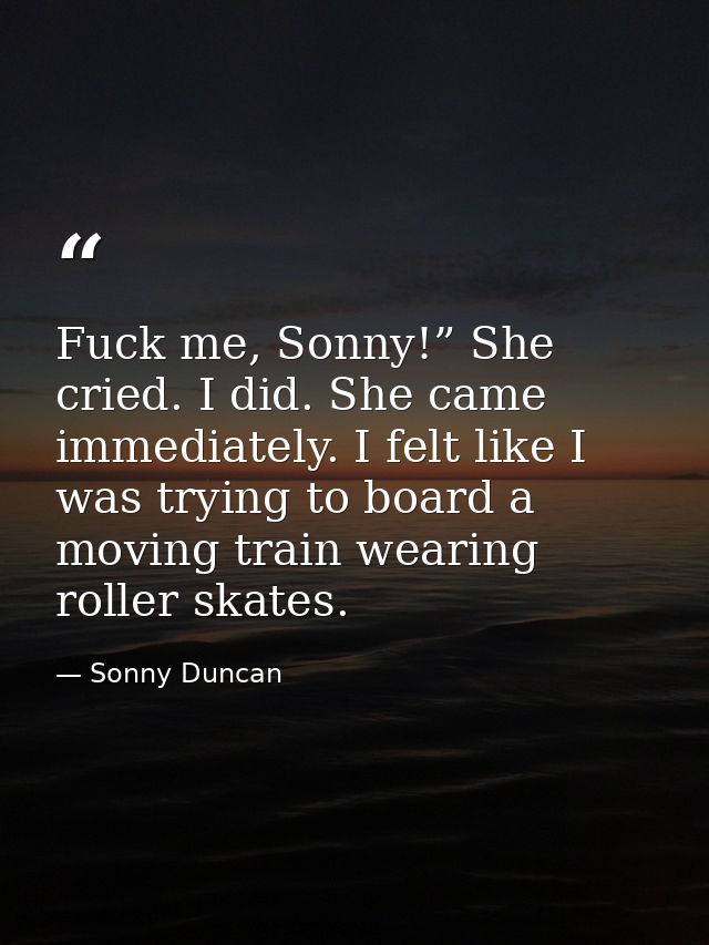 Fuck me, Sonny!” She cried. I did. She came immediately. I felt like I was trying to board a moving train wearing roller — Sonny Duncan