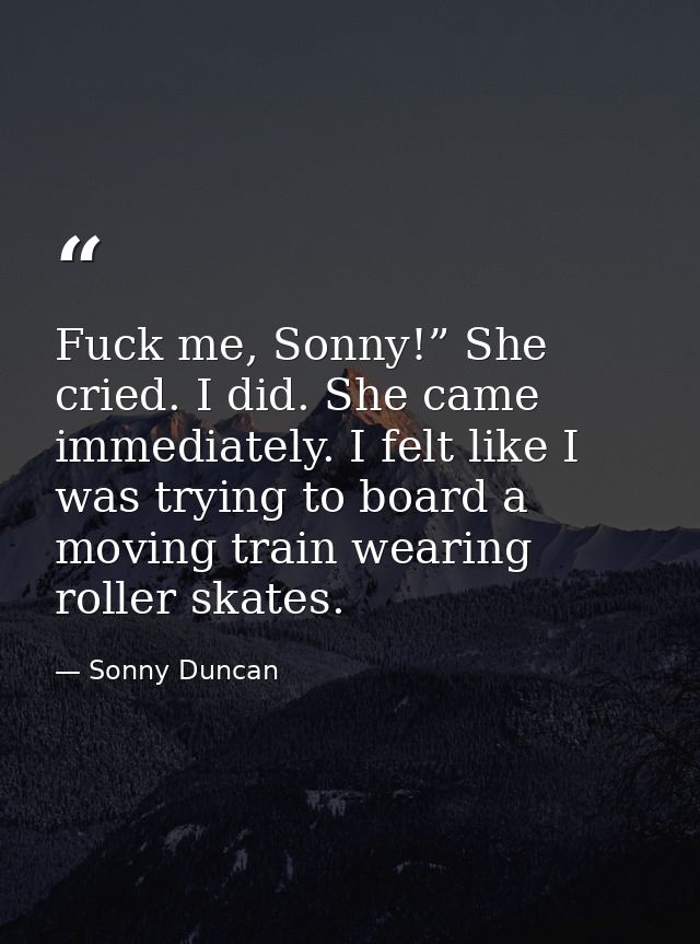 Fuck me, Sonny!” She cried. I did. She came immediately. I felt like I was trying to board a moving train wearing roller — Sonny Duncan