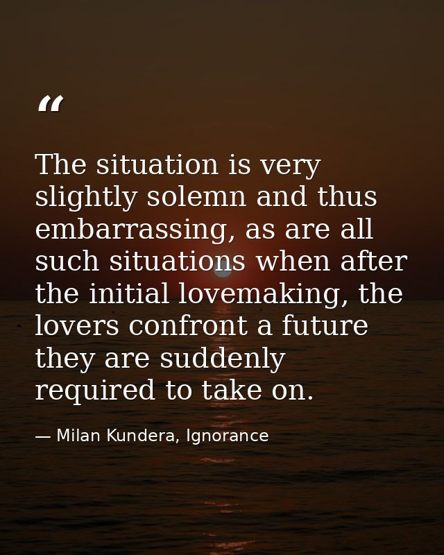 The situation is very slightly solemn and thus embarrassing, as are all such situations when after the initial lovemakin — Milan Kundera, Ignorance