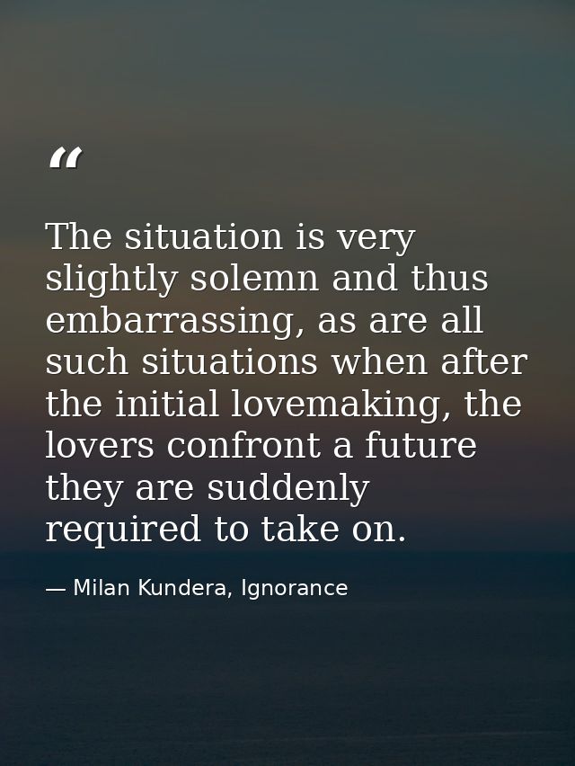 The situation is very slightly solemn and thus embarrassing, as are all such situations when after the initial lovemakin — Milan Kundera, Ignorance