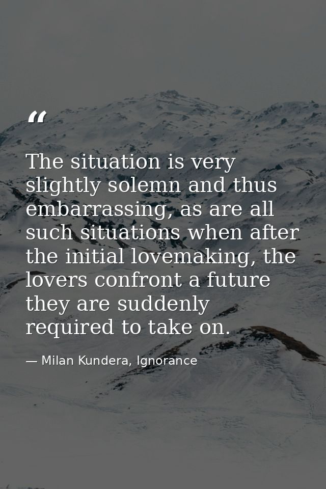 The situation is very slightly solemn and thus embarrassing, as are all such situations when after the initial lovemakin — Milan Kundera, Ignorance