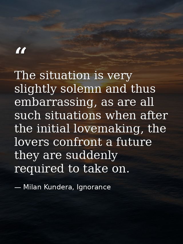 The situation is very slightly solemn and thus embarrassing, as are all such situations when after the initial lovemakin — Milan Kundera, Ignorance