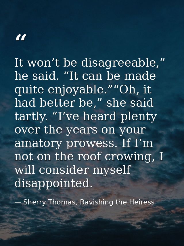 It won’t be disagreeable,” he said. “It can be made quite enjoyable.”“Oh, it had better be,” she said tartly. “I’ve hear — Sherry Thomas, Ravishing the Heiress