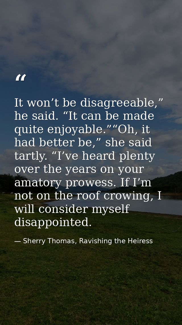 It won’t be disagreeable,” he said. “It can be made quite enjoyable.”“Oh, it had better be,” she said tartly. “I’ve hear — Sherry Thomas, Ravishing the Heiress