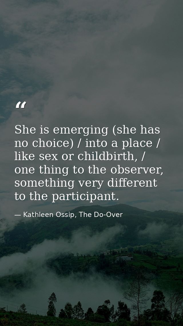 She is emerging (she has no choice) / into a place / like sex or childbirth, / one thing to the observer, something very — Kathleen Ossip, The Do-Over