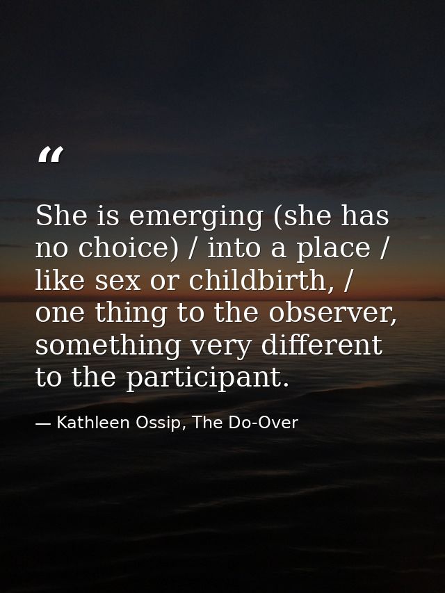 She is emerging (she has no choice) / into a place / like sex or childbirth, / one thing to the observer, something very — Kathleen Ossip, The Do-Over