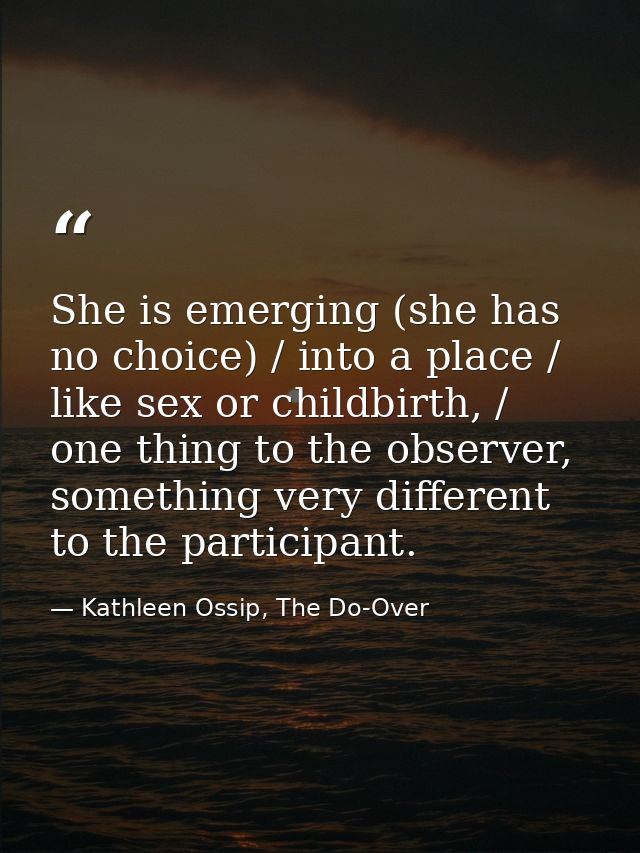She is emerging (she has no choice) / into a place / like sex or childbirth, / one thing to the observer, something very — Kathleen Ossip, The Do-Over