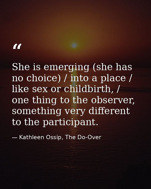 She is emerging (she has no choice) / into a place / like sex or childbirth, / one thing to the observer, something very — Kathleen Ossip, The Do-Over
